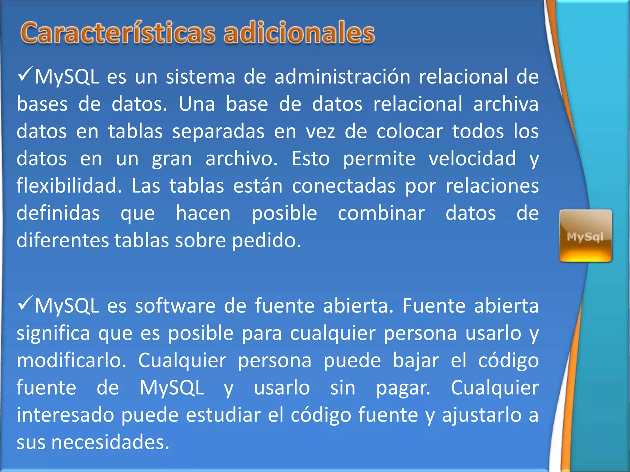 MySQL es un sistema de administración relacional de
bases de datos. Una base de datos relacional archiva
datos en tablas separadas en vez de colocar todos los
datos en un gran archivo. Esto permite velocidad y
flexibilidad. Las tablas están conectadas por relaciones
definidas que hacen posible combinar datos de
diferentes tablas sobre pedido.

MySQL es software de fuente abierta. Fuente abierta
significa que es posible para cualquier persona usarlo y
modificarlo. Cualquier persona puede bajar el código
fuente de MySQL y usarlo sin pagar. Cualquier
interesado puede estudiar el código fuente y ajustarlo a
sus necesidades.
 