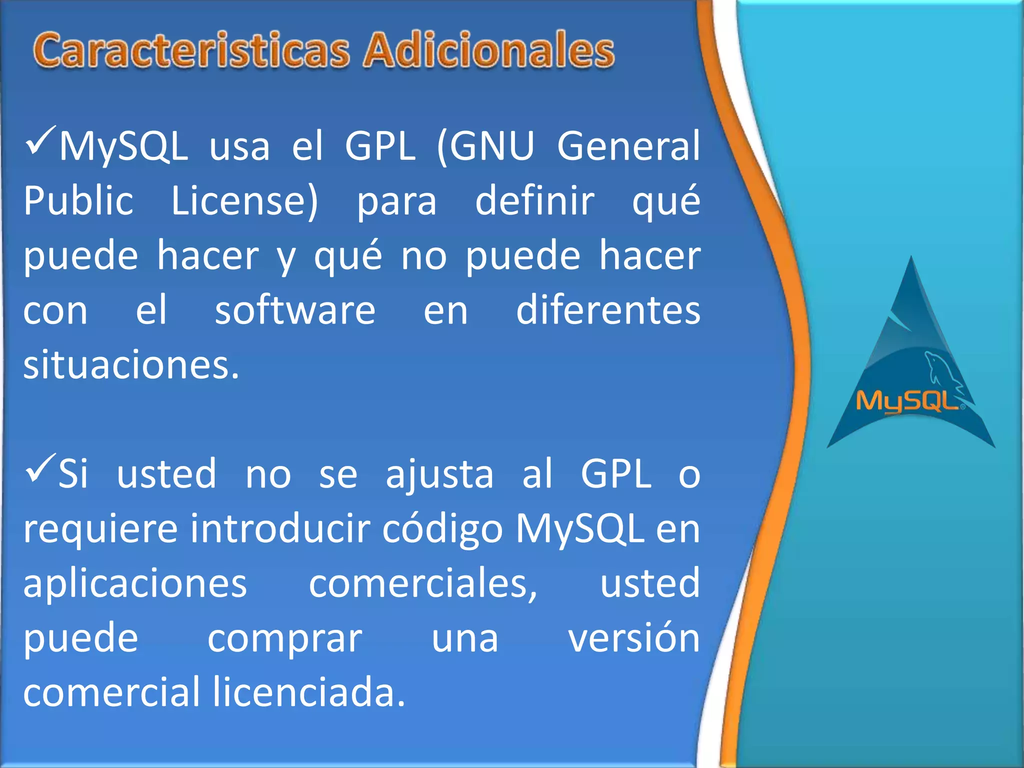 MySQL usa el GPL (GNU General
Public License) para definir qué
puede hacer y qué no puede hacer
con el software en diferentes
situaciones.

Si usted no se ajusta al GPL o
requiere introducir código MySQL en
aplicaciones comerciales, usted
puede comprar una versión
comercial licenciada.
 