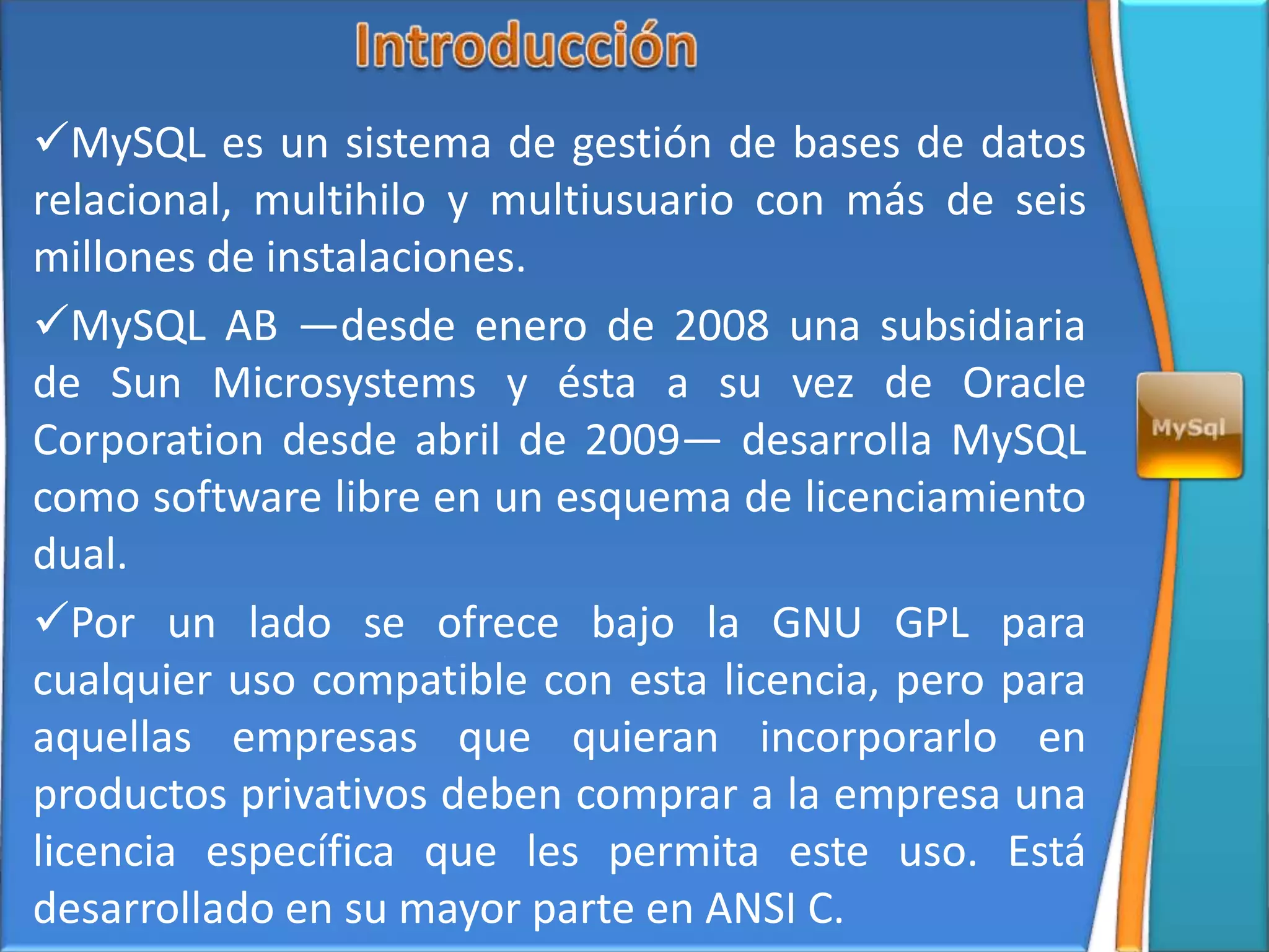 MySQL es un sistema de gestión de bases de datos
relacional, multihilo y multiusuario con más de seis
millones de instalaciones.
MySQL AB —desde enero de 2008 una subsidiaria
de Sun Microsystems y ésta a su vez de Oracle
Corporation desde abril de 2009— desarrolla MySQL
como software libre en un esquema de licenciamiento
dual.
Por un lado se ofrece bajo la GNU GPL para
cualquier uso compatible con esta licencia, pero para
aquellas empresas que quieran incorporarlo en
productos privativos deben comprar a la empresa una
licencia específica que les permita este uso. Está
desarrollado en su mayor parte en ANSI C.
 