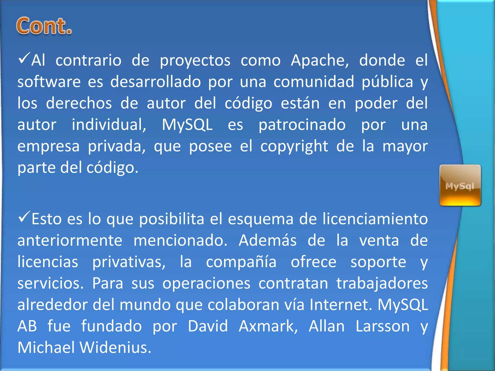 Al contrario de proyectos como Apache, donde el
software es desarrollado por una comunidad pública y
los derechos de autor del código están en poder del
autor individual, MySQL es patrocinado por una
empresa privada, que posee el copyright de la mayor
parte del código.

Esto es lo que posibilita el esquema de licenciamiento
anteriormente mencionado. Además de la venta de
licencias privativas, la compañía ofrece soporte y
servicios. Para sus operaciones contratan trabajadores
alrededor del mundo que colaboran vía Internet. MySQL
AB fue fundado por David Axmark, Allan Larsson y
Michael Widenius.
 