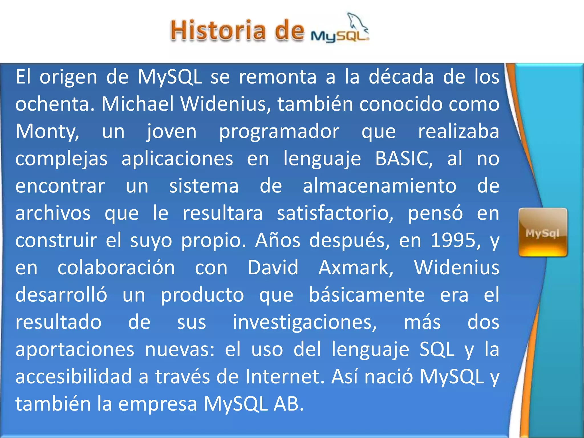 El origen de MySQL se remonta a la década de los
ochenta. Michael Widenius, también conocido como
Monty, un joven programador que realizaba
complejas aplicaciones en lenguaje BASIC, al no
encontrar un sistema de almacenamiento de
archivos que le resultara satisfactorio, pensó en
construir el suyo propio. Años después, en 1995, y
en colaboración con David Axmark, Widenius
desarrolló un producto que básicamente era el
resultado de sus investigaciones, más dos
aportaciones nuevas: el uso del lenguaje SQL y la
accesibilidad a través de Internet. Así nació MySQL y
también la empresa MySQL AB.
 