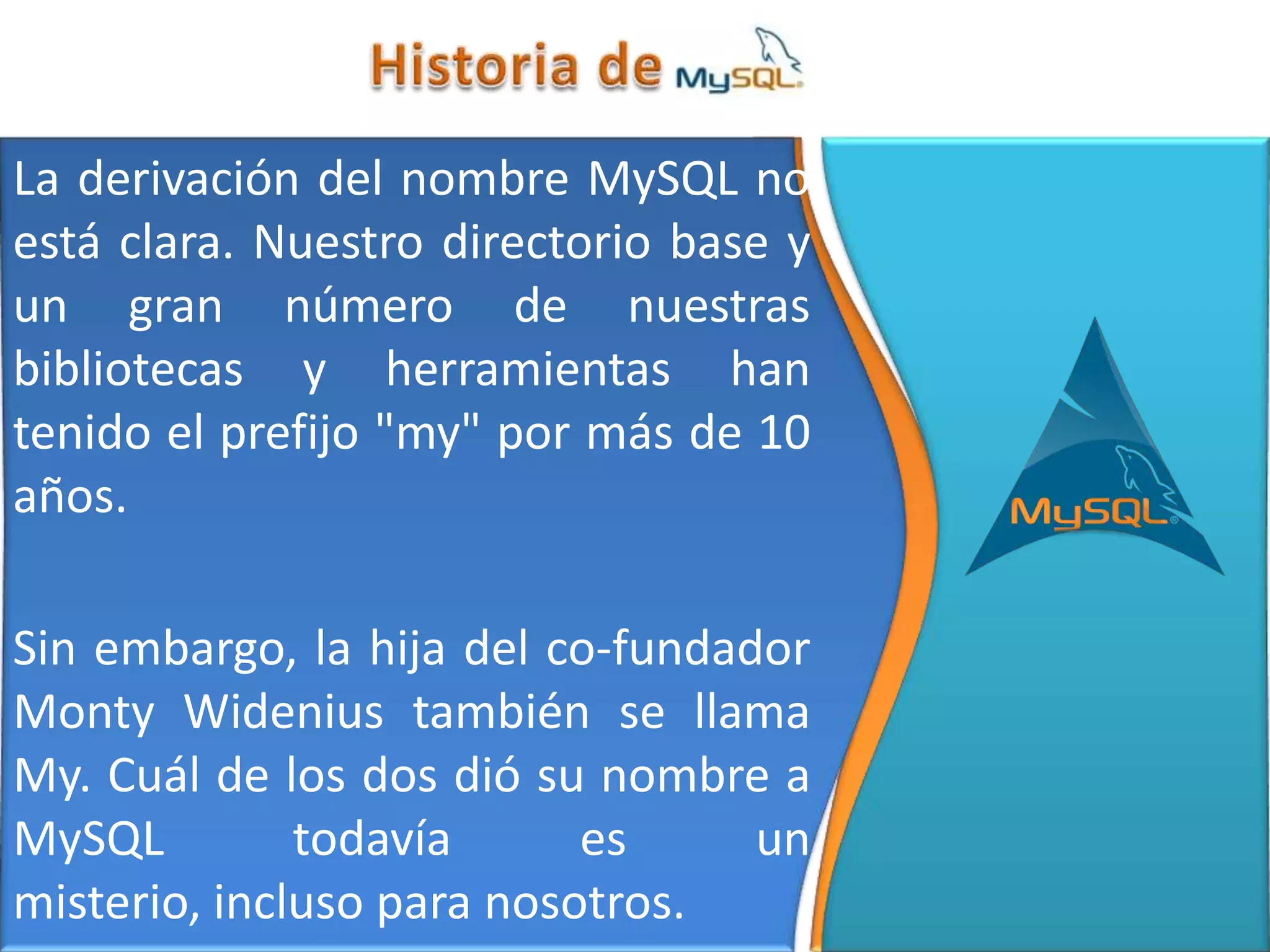 La derivación del nombre MySQL no
está clara. Nuestro directorio base y
un gran número de nuestras
bibliotecas y herramientas han
tenido el prefijo "my" por más de 10
años.

Sin embargo, la hija del co-fundador
Monty Widenius también se llama
My. Cuál de los dos dió su nombre a
MySQL         todavía      es     un
misterio, incluso para nosotros.
 