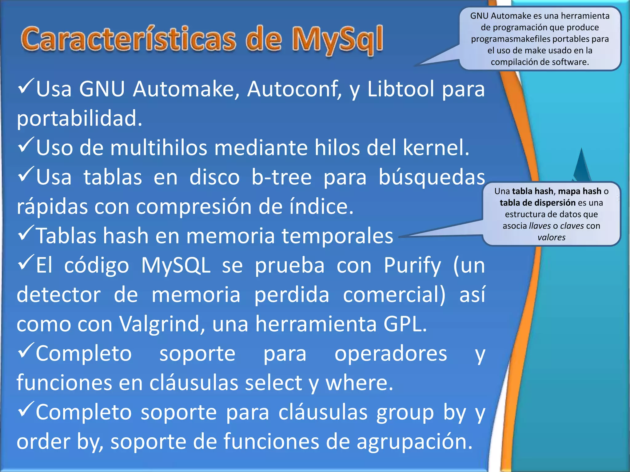GNU Automake es una herramienta
                                             de programación que produce
                                           programasmakefiles portables para
                                               el uso de make usado en la
                                                compilación de software.


Usa GNU Automake, Autoconf, y Libtool para
portabilidad.
Uso de multihilos mediante hilos del kernel.
Usa tablas en disco b-tree para búsquedas      Una tabla hash, mapa hash o

rápidas con compresión de índice.                tabla de dispersión es una
                                                  estructura de datos que

Tablas hash en memoria temporales
                                                  asocia llaves o claves con
                                                            valores


El código MySQL se prueba con Purify (un
detector de memoria perdida comercial) así
como con Valgrind, una herramienta GPL.
Completo soporte para operadores y
funciones en cláusulas select y where.
Completo soporte para cláusulas group by y
order by, soporte de funciones de agrupación.
 