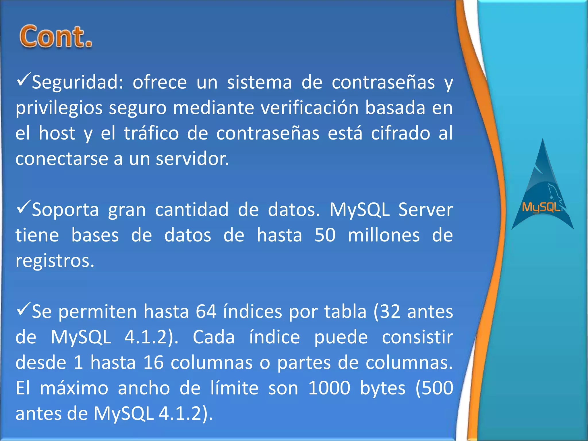Seguridad: ofrece un sistema de contraseñas y
privilegios seguro mediante verificación basada en
el host y el tráfico de contraseñas está cifrado al
conectarse a un servidor.

Soporta gran cantidad de datos. MySQL Server
tiene bases de datos de hasta 50 millones de
registros.

Se permiten hasta 64 índices por tabla (32 antes
de MySQL 4.1.2). Cada índice puede consistir
desde 1 hasta 16 columnas o partes de columnas.
El máximo ancho de límite son 1000 bytes (500
antes de MySQL 4.1.2).
 