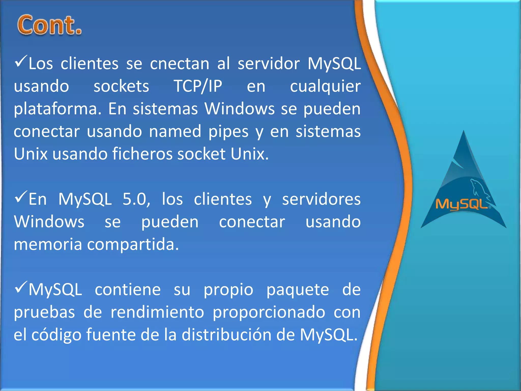 Los clientes se cnectan al servidor MySQL
usando sockets TCP/IP en cualquier
plataforma. En sistemas Windows se pueden
conectar usando named pipes y en sistemas
Unix usando ficheros socket Unix.

En MySQL 5.0, los clientes y servidores
Windows se pueden conectar usando
memoria compartida.

MySQL contiene su propio paquete de
pruebas de rendimiento proporcionado con
el código fuente de la distribución de MySQL.
 