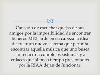 
     Cansado de escuchar quejas de sus
amigos por la imposibilidad de encontrar
  ficheros MP3, arde en su cabeza la idea
  de crear un nuevo sistema que permita
 encontrar aquella música que uno busca
    sin recurrir a complejos sistemas y a
 enlaces que al poco tiempo presionados
      por la RIAA dejan de funcionar.
 