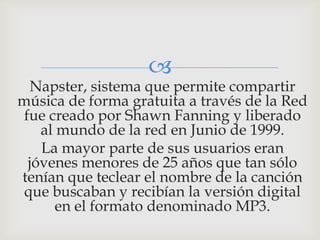 
  Napster, sistema que permite compartir
música de forma gratuita a través de la Red
 fue creado por Shawn Fanning y liberado
    al mundo de la red en Junio de 1999.
    La mayor parte de sus usuarios eran
  jóvenes menores de 25 años que tan sólo
tenían que teclear el nombre de la canción
 que buscaban y recibían la versión digital
       en el formato denominado MP3.
 