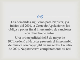 
   Las demandas siguieron para Napster, y a
  inicios del 2001, la Corte de Apelaciones los
 obliga a poner fin al intercambio de canciones
              con derecho de autor.
      Una orden judicial del 5 de mayo de
2001, ordenó a Napster prevenir el intercambio
de música con copyright en sus redes. En julio
 de 2001, Napster cerró completamente su red.
 