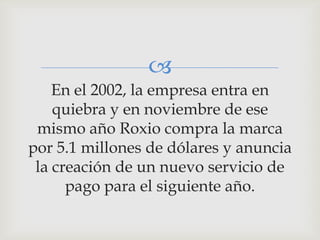 
    En el 2002, la empresa entra en
    quiebra y en noviembre de ese
 mismo año Roxio compra la marca
por 5.1 millones de dólares y anuncia
 la creación de un nuevo servicio de
      pago para el siguiente año.
 