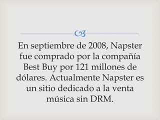 
En septiembre de 2008, Napster
 fue comprado por la compañía
  Best Buy por 121 millones de
dólares. Actualmente Napster es
   un sitio dedicado a la venta
        música sin DRM.
 