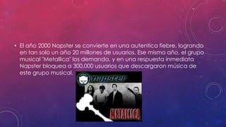 • El año 2000 Napster se convierte en una autentica fiebre, logrando
en tan solo un año 20 millones de usuarios. Ese mismo año, el grupo
musical "Metallica" los demanda, y en una respuesta inmediata
Napster bloquea a 300,000 usuarios que descargaron música de
este grupo musical.

 