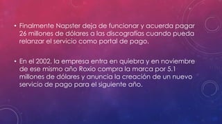 • Finalmente Napster deja de funcionar y acuerda pagar
26 millones de dólares a las discografías cuando pueda
relanzar el servicio como portal de pago.
• En el 2002, la empresa entra en quiebra y en noviembre
de ese mismo año Roxio compra la marca por 5.1
millones de dólares y anuncia la creación de un nuevo
servicio de pago para el siguiente año.

 