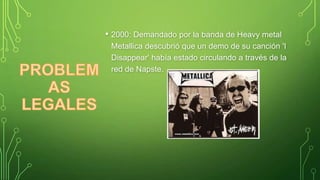 • 2000: Demandado por la banda de Heavy metal
Metallica descubrió que un demo de su canción 'I
Disappear' había estado circulando a través de la
red de Napste.

 
