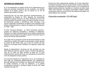 HISTORIA DE HONDURAS                                                 Durante los años relativamente estables de la Gran Depresión,
                                                                     el General autoritario Tiburcio Carias Andino controló Honduras.
                                                                     Sus lazos con dictadores de países vecinos y con compañías de
El 15 de Septiembre se celebra el Día de la Independencia con        plátano estadounidenses le ayudaron a mantener el poder hasta
todas las escuelas marchando por las ciudades. Las familias          1948. Para entonces, los líderes provinciales militares habían
también se la pasan juntas y por la mayoría es un día de             comenzado a ganar el control de los dos partidos principales, los
celebrar entre todos en la área.                                     Nacionalistas y los Liberales.
Honduras,junto con las otras provincias centroamericanas, se
independizó de España en 1821; después fue brevemente                Extensión territorial: 112.492 km2.
anexada al Imperio mexicano. En 1823, Honduras se unió a las
recién formadas Provincias Unidas de América Central. Al poco,
las diferencias sociales y económicas entre Honduras y sus
vecinos regionales exacerbaron la áspera lucha partidista entre
líderes centroamericanos y trajeron el colapso de la Federación
en 1838 - 1839.

El Gral. Francisco Morazán - un héroe hondureño nacional -
condujo los esfuerzos fracasados a mantener la federación.
Restaurar la unidad centroamericana fue el objetivo oficialmente
indicado como principal en la política exterior hondureña hacia el
final de la Primera Guerra Mundial.

En el siglo XIX se proyectó la línea de ferrocarril desde la costa
caribeña a la capital, pero agotó su presupuesto cuando alcanzó
la ciudad de San Pedro Sula, por lo que se convirtió así San
Pedro en el principal centro industrial y la segunda ciudad más
grande.

Desde la independencia, Honduras ha sido sacudida con casi
300 rebeliones internas, guerras civiles y cambios del gobierno,
más de la mitad de ellos durante el siglo XX. El país
tradicionalmente careció tanto de una infraestructura económica
como de integración social y política.

Su economía basada en la agricultura vino a ser dominada en
este siglo por compañías estadounidenses que establecieron
enormes plantaciones de plátano a lo largo de la costa del norte.
El capital extranjero, la vida de plantación, y la política
conservadora dominaron Honduras desde el tardío XIX hasta
mediados del siglo XX.
 