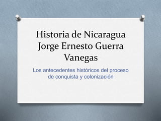 Historia de Nicaragua
Jorge Ernesto Guerra
Vanegas
Los antecedentes históricos del proceso
de conquista y colonización
 