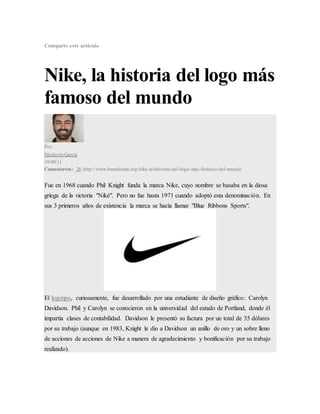 Comparte este artículo
Nike, la historia del logo más
famoso del mundo
Por:
Modesto García
19/09/11
Comentarios: 28 http://www.brandemia.org/nike-la-historia-del-logo-mas-famoso-del-mundo
Fue en 1968 cuando Phil Knight funda la marca Nike, cuyo nombre se basaba en la diosa
griega de la victoria "Niké". Pero no fue hasta 1971 cuando adoptó esta denominación. En
sus 3 primeros años de existencia la marca se hacía llamar "Blue Ribbons Sports".
El logotipo, curiosamente, fue desarrollado por una estudiante de diseño gráfico: Carolyn
Davidson. Phil y Carolyn se conocieron en la universidad del estado de Portland, donde él
impartía clases de contabilidad. Davidson le presentó su factura por un total de 35 dólares
por su trabajo (aunque en 1983, Knight le dio a Davidson un anillo de oro y un sobre lleno
de acciones de acciones de Nike a manera de agradecimiento y bonificación por su trabajo
realizado).
 