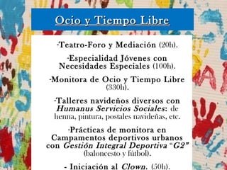 Ocio y Tiempo LibreOcio y Tiempo Libre
-Teatro-Foro y Mediación (20h).
-Especialidad Jóvenes con
Necesidades Especiales (100h).
-Monitora de Ocio y Tiempo Libre
(330h).
-Talleres navideños diversos con
Humanus Servicios Sociales: de
henna, pintura, postales navideñas, etc.
-Prácticas de monitora en
Campamentos deportivos urbanos
con Gestión Integral Deportiva “G2”
(baloncesto y fútbol).
- Iniciación al Clown. (50h).
 