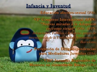 Infancia y JuventudInfancia y Juventud
-Educación afectivo-sexualEducación afectivo-sexual (20h).(20h).
-VIº Congreso InternacionalVIº Congreso Internacional AFINAFIN::
“Nuevas miradas a la Adopción“Nuevas miradas a la Adopción
en/como riesgo”en/como riesgo” (20h).(20h). AFIN:AFIN:
Adopciones, Familias e Infancias, grupo deAdopciones, Familias e Infancias, grupo de
investigación de la Universidad Autónoma deinvestigación de la Universidad Autónoma de
Barcelona.Barcelona.
-Prevención de DrogodependenciasPrevención de Drogodependencias
para Mediadores Juvenilespara Mediadores Juveniles (20h).(20h).
- VIIIª Jornadas Regionales de- VIIIª Jornadas Regionales de
Menores en situación de RiesgoMenores en situación de Riesgo (12h.)(12h.)
 