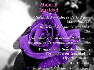 Mujer e
Igualdad
-““Identidad y Valores de la NuevaIdentidad y Valores de la Nueva
Masculinidad.Masculinidad.
Relaciones desde la igualdad”Relaciones desde la igualdad”
(12h).(12h).
-““Juventud y Violencia de Género enJuventud y Violencia de Género en
los medios de comunicación”los medios de comunicación” (4,30h).(4,30h).
-Programa de Sensibilización yPrograma de Sensibilización y
Formación en Igualdad deFormación en Igualdad de
Oportunidades.Oportunidades.
Nivel I, II y III. (60h).Nivel I, II y III. (60h).
Facultad de Educación y Trabajo Social.Facultad de Educación y Trabajo Social.
 