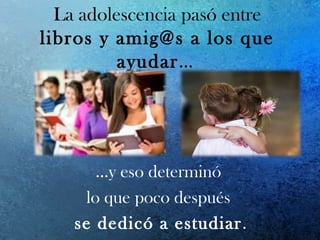 La adolescencia pasó entre
libros y amig@s a los que
ayudar…
…y eso determinó
lo que poco después
se dedicó a estudiar.
 