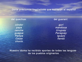 Otros préstamos lingüísticos que nutrieron al español
del quechua:
cóndor
papa
cancha
guagua
Pampa
Carpa
choclo
del guaraní:
gurí
mandioca
Uruguay
Paraguay
Iguazú
ñandú
Nuestro idoma ha recibido aportes de todas las lenguas
de los pueblos originarios
 