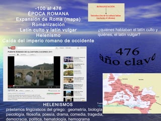 -100 al 476
ÉPOCA ROMANA
Expansión de Roma (mapa)
Romanización
Latín culto y latín vulgar
Helenismo
Caída del imperio romano de occidente
Fuente: Wikipedia:
http://es.wikipedia.org/wiki/Provincias_romanas
¿quiénes hablaban el latín culto y
quiénes, el latín vulgar?
HELENISMOS
préstamos lingüísticos del griego: geometría, biología,
psicología, filosofía, poesía, drama, comedia, tragedia,
democracia, política, hematología, hemograma
 