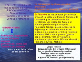 476 – 711 (siglo VIII)
(Decadencia de Roma)
ÉPOCA VISIGODA
Germanismos
Cambios en el latín
Lenguas romances
La invasion de los pueblos germánicos
provocó la caída del Imperio Romano de
Occidente y la ocupación de sus
territorios. Los visigodos fueron el
pueblo germánico que ocupó la
Península Ibérica. Estos invasores no
dejaron gran influencia en nuestra
lengua, solo algunos términos relativos
al campo léxico de la guerra (guerra,
espía, guardia, yelmo) y algunos
nombres propios como Alfonso, Gonzalo,
Fernando, Elvira, Matilde
La decadencia de Roma ya había
provocado
la división del Imperio Romano de Occid.
Y
de Oriente
GERMANISMO
S
Préstamos lingüísticos
de las antiguas
lenguas
germánicas, como así
También del alemán
¿por qué el latín vulgar
sufría cambios?
 