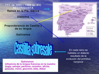 711 (s. VIII) – 1492 (s. XV)
RECONQUISTA
Reinos en la Pla. Ibérica
Dialectos
Preponderancia de Castilla y
de su lengua
Galicismos
En cada reino se
hablaba un dialecto
resultado de la
evolución del primitivo
romance
 