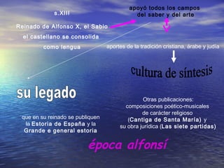s.XIII
Reinado de Alfonso X, el Sabio
el castellano se consolida
como lengua
apoyó todos los campos
del saber y del arte
aportes de la tradición cristiana, árabe y judía
que en su reinado se publiquen
la Estoria de España y la
Grande e general estoria
Otras publicaciones:
composiciones poético-musicales
de carácter religioso
(Cantiga de Santa María) y
su obra jurídica (Las siete partidas)
época alfonsí
 