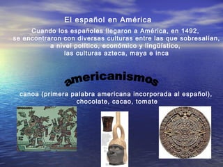 El español en América
Cuando los españoles llegaron a América, en 1492,
se encontraron con diversas culturas entre las que sobresalían,
a nivel político, económico y lingüístico,
las culturas azteca, maya e inca
canoa (primera palabra americana incorporada al español),
chocolate, cacao, tomate
 