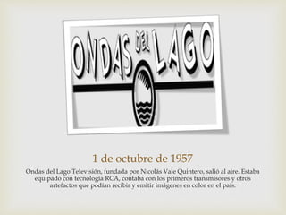 1 de octubre de 1957
Ondas del Lago Televisión, fundada por Nicolás Vale Quintero, salió al aire. Estaba
equipado con tecnología RCA, contaba con los primeros transmisores y otros
artefactos que podían recibir y emitir imágenes en color en el país.
 