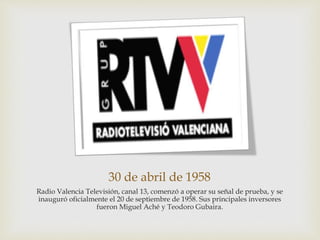 30 de abril de 1958
Radio Valencia Televisión, canal 13, comenzó a operar su señal de prueba, y se
inauguró oficialmente el 20 de septiembre de 1958. Sus principales inversores
fueron Miguel Aché y Teodoro Gubaira.
 