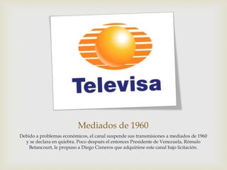 Mediados de 1960
Debido a problemas económicos, el canal suspende sus transmisiones a mediados de 1960
y se declara en quiebra. Poco después el entonces Presidente de Venezuela, Rómulo
Betancourt, le propuso a Diego Cisneros que adquiriese este canal bajo licitación.
 