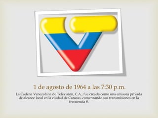 1 de agosto de 1964 a las 7:30 p.m.
La Cadena Venezolana de Televisión, C.A., fue creada como una emisora privada
de alcance local en la ciudad de Caracas, comenzando sus transmisiones en la
frecuencia 8.
 