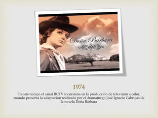 1974
En este tiempo el canal RCTV incursiona en la producción de televisión a color,
cuando presenta la adaptación realizada por el dramaturgo José Ignacio Cabrujas de
la novela Doña Bárbara
 