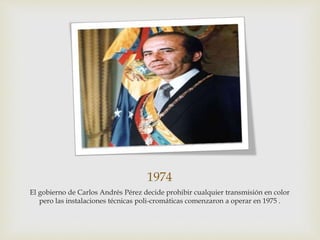 1974
El gobierno de Carlos Andrés Pérez decide prohibir cualquier transmisión en color
pero las instalaciones técnicas poli-cromáticas comenzaron a operar en 1975 .
 