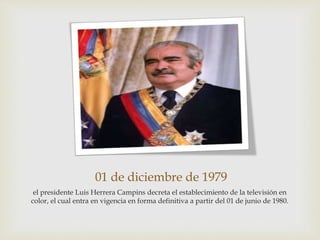 01 de diciembre de 1979
el presidente Luis Herrera Campins decreta el establecimiento de la televisión en
color, el cual entra en vigencia en forma definitiva a partir del 01 de junio de 1980.
 