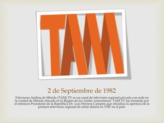 2 de Septiembre de 1982
Televisora Andina de Mérida (TAM) TV es un canal de televisión regional privado con sede en
la ciudad de Mérida ubicada en la Región de los Andes venezolanos. TAM TV fue fundada por
el entonces Presidente de la República Dr. Luis Herrera Campins que oficializa la apertura de la
primera televisora regional de señal abierta en VHF en el país.
 