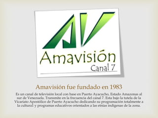 Amavisión fue fundado en 1983
Es un canal de televisión local con base en Puerto Ayacucho, Estado Amazonas al
sur de Venezuela. Transmite en la frecuencia del canal 7. Esta bajo la tutela de la
Vicariato Apostólico de Puerto Ayacucho dedicando su programación totalmente a
la cultura1 y programas educativos orientados a las etnias indígenas de la zona.
 