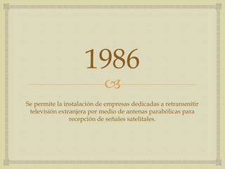
1986
Se permite la instalación de empresas dedicadas a retransmitir
televisión extranjera por medio de antenas parabólicas para
recepción de señales satelitales.
 