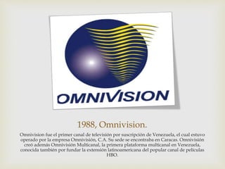 1988, Omnivision.
Omnivision fue el primer canal de televisión por suscripción de Venezuela, el cual estuvo
operado por la empresa Omnivisión, C.A. Su sede se encontraba en Caracas. Omnivisión
creó además Omnivisión Multicanal, la primera plataforma multicanal en Venezuela,
conocida también por fundar la extensión latinoamericana del popular canal de películas
HBO.
 