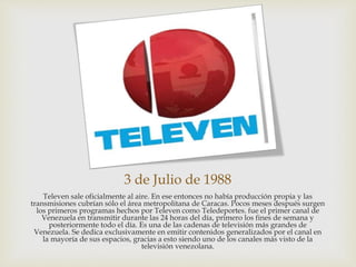 3 de Julio de 1988
Televen sale oficialmente al aire. En ese entonces no había producción propia y las
transmisiones cubrían sólo el área metropolitana de Caracas. Pocos meses después surgen
los primeros programas hechos por Televen como Teledeportes. fue el primer canal de
Venezuela en transmitir durante las 24 horas del día, primero los fines de semana y
posteriormente todo el día. Es una de las cadenas de televisión más grandes de
Venezuela. Se dedica exclusivamente en emitir contenidos generalizados por el canal en
la mayoría de sus espacios, gracias a esto siendo uno de los canales más visto de la
televisión venezolana.
 