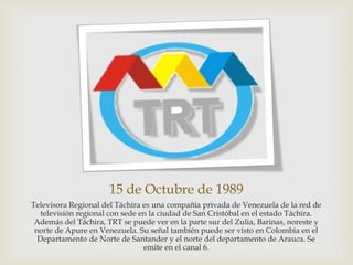 15 de Octubre de 1989
Televisora Regional del Táchira es una compañía privada de Venezuela de la red de
televisión regional con sede en la ciudad de San Cristóbal en el estado Táchira.
Además del Táchira, TRT se puede ver en la parte sur del Zulia, Barinas, noreste y
norte de Apure en Venezuela. Su señal también puede ser visto en Colombia en el
Departamento de Norte de Santander y el norte del departamento de Arauca. Se
emite en el canal 6.
 