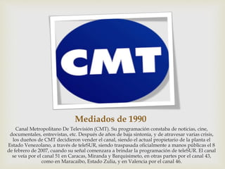 Mediados de 1990
Canal Metropolitano De Televisión (CMT). Su programación constaba de noticias, cine,
documentales, entrevistas, etc. Después de años de baja sintonía, y de atravesar varias crisis,
los dueños de CMT decidieron vender el canal, siendo el actual propietario de la planta el
Estado Venezolano, a través de teleSUR, siendo traspasada oficialmente a manos públicas el 8
de febrero de 2007, cuando su señal comenzara a brindar la programación de teleSUR. El canal
se veía por el canal 51 en Caracas, Miranda y Barquisimeto, en otras partes por el canal 43,
como en Maracaibo, Estado Zulia, y en Valencia por el canal 46.
 