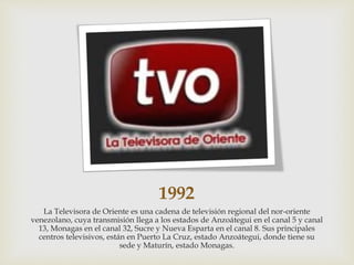1992
La Televisora de Oriente es una cadena de televisión regional del nor-oriente
venezolano, cuya transmisión llega a los estados de Anzoátegui en el canal 5 y canal
13, Monagas en el canal 32, Sucre y Nueva Esparta en el canal 8. Sus principales
centros televisivos, están en Puerto La Cruz, estado Anzoátegui, donde tiene su
sede y Maturín, estado Monagas.
 
