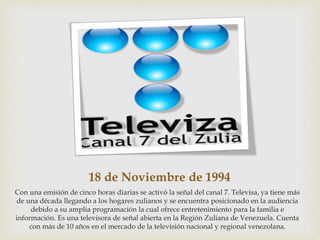 18 de Noviembre de 1994
Con una emisión de cinco horas diarias se activó la señal del canal 7. Televisa, ya tiene más
de una década llegando a los hogares zulianos y se encuentra posicionado en la audiencia
debido a su amplia programación la cual ofrece entretenimiento para la familia e
información. Es una televisora de señal abierta en la Región Zuliana de Venezuela. Cuenta
con más de 10 años en el mercado de la televisión nacional y regional venezolana.
 