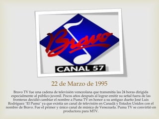 22 de Marzo de 1995
Bravo TV fue una cadena de televisión venezolana que transmitía las 24 horas dirigida
especialmente al público juvenil. Pocos años después al lograr emitir su señal fuera de las
fronteras decidió cambiar el nombre a Puma TV en honor a su antiguo dueño José Luis
Rodríguez ¨El Puma¨ ya que existía un canal de televisión en Canadá y Estados Unidos con el
nombre de Bravo. Fue el primer y único canal de música de Venezuela. Puma TV se convirtió en
productora para MTV.
 