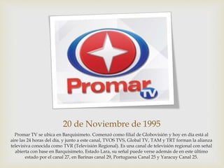 20 de Noviembre de 1995
Promar TV se ubica en Barquisimeto. Comenzó como filial de Globovisión y hoy en día está al
aire las 24 horas del día, y junto a este canal, TVOS TVS, Global TV, TAM y TRT forman la alianza
televisiva conocida como TVR (Televisión Regional). Es una canal de televisión regional con señal
abierta con base en Barquisimeto, Estado Lara, su señal puede verse además de en este último
estado por el canal 27, en Barinas canal 29, Portuguesa Canal 25 y Yaracuy Canal 25.
 