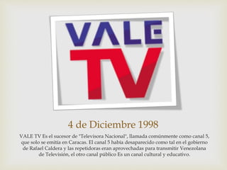 4 de Diciembre 1998
VALE TV Es el sucesor de "Televisora Nacional", llamada comúnmente como canal 5,
que solo se emitía en Caracas. El canal 5 había desaparecido como tal en el gobierno
de Rafael Caldera y las repetidoras eran aprovechadas para transmitir Venezolana
de Televisión, el otro canal público Es un canal cultural y educativo.
 