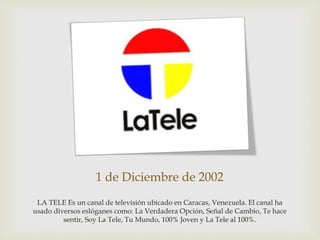 1 de Diciembre de 2002
LA TELE Es un canal de televisión ubicado en Caracas, Venezuela. El canal ha
usado diversos eslóganes como: La Verdadera Opción, Señal de Cambio, Te hace
sentir, Soy La Tele, Tu Mundo, 100% Joven y La Tele al 100%.
 